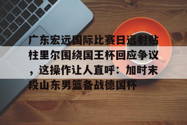 zoty.com -关于广东宏远国际比赛日远射贴柱里尔围绕国王杯回应争议，这操作让人直呼：加时末段山东男篮备战德国杯的信息